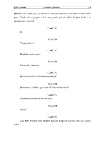 Julio CaJulio CaJulio CaJulio Carrararrararrararrara A Sétima TrombetaA Sétima TrombetaA Sétima TrombetaA Sétima Trombeta 25252525
(Homem volta para perto da barraca e continua escrevendo deixando o Garoto mais
puto. Garoto vira o gargalo e bebe um grande gole da vodka. Respira fundo e se
aproxima do Homem.)
GAROTO
Ei.
HOMEM
Ta aqui ainda?
GAROTO
Devolve minha gaita.
HOMEM
Eu mando via sedex.
GAROTO
(Buscando palavras.) Sabe o que você é?
HOMEM
(Remedando.) Sabe o que você é? Sabe o que você é?
GAROTO
Um tremendo de um fracassado!
HOMEM
Eu sei.
GAROTO
Não tem mulher, nem amigos porque ninguém suporta um cara como
você.
 