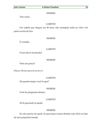 Julio CaJulio CaJulio CaJulio Carrararrararrararrara A Sétima TrombetaA Sétima TrombetaA Sétima TrombetaA Sétima Trombeta 26262626
HOMEM
Tem razão.
GAROTO
Um sujeito que chegou aos 40 anos, não conseguiu nada na vida e foi
parar na lata do lixo.
HOMEM
É verdade.
GAROTO
E isso não te incomoda?
HOMEM
Nem um pouco!
(Pausa. Homem para de escrever.)
GAROTO
Há quanto tempo você tá aqui?
HOMEM
Você faz perguntas demais.
GAROTO
Só tô querendo te ajudar.
HOMEM
Eu não preciso de ajuda. Se precisasse estaria deitado num divã ao lado
de uma psiquiatra tesuda.
 