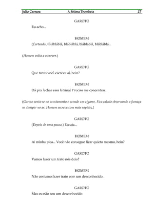 Julio CaJulio CaJulio CaJulio Carrararrararrararrara A Sétima TrombetaA Sétima TrombetaA Sétima TrombetaA Sétima Trombeta 27272727
GAROTO
Eu acho...
HOMEM
(Cortando.) Blábláblá, blábláblá, blábláblá, blábláblá...
(Homem volta a escrever.)
GAROTO
Que tanto você escreve aí, hein?
HOMEM
Dá pra fechar essa latrina? Preciso me concentrar.
(Garoto senta-se no acostamento e acende um cigarro. Fica calado observando a fumaça
se dissipar no ar. Homem escreve com mais rapidez.)
GAROTO
(Depois de uma pausa.) Escuta...
HOMEM
Ai minha pica... Você não consegue ficar quieto mesmo, hein?
GAROTO
Vamos fazer um trato nós dois?
HOMEM
Não costumo fazer trato com um desconhecido.
GAROTO
Mas eu não sou um desconhecido
 