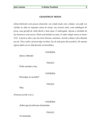 Julio CaJulio CaJulio CaJulio Carrararrararrararrara A Sétima TrombetaA Sétima TrombetaA Sétima TrombetaA Sétima Trombeta 2222
GRAPEFRUIT MOON
(Uma kitchenete com poucos elementos: um criado-mudo com o abajur, um puff, um
colchão no chão ou naquelas camas de armar, um cinzeiro cheio, uma embalagem de
pizza, uma garrafa de vinho aberta e duas taças. É madrugada. Apenas a claridade da
lua ilumina a cena escura. Paulo está deitado na cama. O radio relógio marca as horas:
3:25. A porta se abre e por ela entra Vanessa, cautelosa. Acende o abajur e fica olhando
pra ele. Tira o salto e procura algo na bolsa. Faz de tudo para não acordá-lo. De repente
algum objeto cai no chão fazendo um barulhão.)
VANESSA
(Baixo.) Merda!
PAULO
Pode acender a luz.
VANESSA
Desculpa, te acordei?
PAULO
Não.
(Vanessa acende a luz.)
VANESSA
Achei que já estivesse dormindo.
PAULO
To tentando.
 