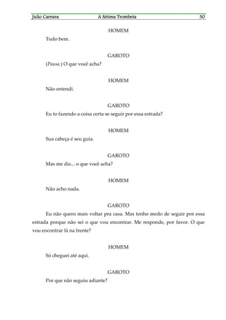 Julio CaJulio CaJulio CaJulio Carrararrararrararrara A Sétima TrombetaA Sétima TrombetaA Sétima TrombetaA Sétima Trombeta 30303030
HOMEM
Tudo bem.
GAROTO
(Pausa.) O que você acha?
HOMEM
Não entendi.
GAROTO
Eu to fazendo a coisa certa se seguir por essa estrada?
HOMEM
Sua cabeça é seu guia.
GAROTO
Mas me diz... o que você acha?
HOMEM
Não acho nada.
GAROTO
Eu não quero mais voltar pra casa. Mas tenho medo de seguir por essa
estrada porque não sei o que vou encontrar. Me responde, por favor. O que
vou encontrar lá na frente?
HOMEM
Só cheguei até aqui.
GAROTO
Por que não seguiu adiante?
 
