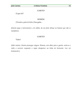Julio CaJulio CaJulio CaJulio Carrararrararrararrara A Sétima TrombetaA Sétima TrombetaA Sétima TrombetaA Sétima Trombeta 32323232
GAROTO
O que foi?
HOMEM
(Tirando a gaita do bolso.) Sua gaita...
(Garoto pega o instrumento e, de súbito, da um forte abraço no homem que não se
manifesta.)
GAROTO
Valeu!
(Sobe música. Garoto prossegue viagem. Homem, sem olhar para o garoto, senta-se e
volta a escrever enquanto o rapaz desaparece na linha do horizonte. Luz cai
lentamente.)
 