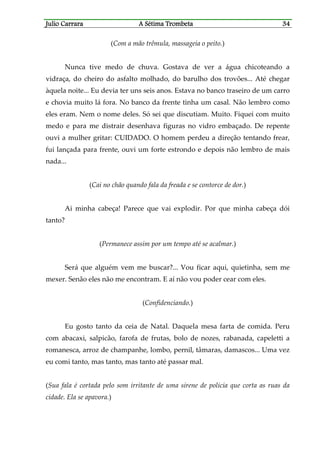 Julio CaJulio CaJulio CaJulio Carrararrararrararrara A Sétima TrombetaA Sétima TrombetaA Sétima TrombetaA Sétima Trombeta 34343434
(Com a mão trêmula, massageia o peito.)
Nunca tive medo de chuva. Gostava de ver a água chicoteando a
vidraça, do cheiro do asfalto molhado, do barulho dos trovões... Até chegar
àquela noite... Eu devia ter uns seis anos. Estava no banco traseiro de um carro
e chovia muito lá fora. No banco da frente tinha um casal. Não lembro como
eles eram. Nem o nome deles. Só sei que discutiam. Muito. Fiquei com muito
medo e para me distrair desenhava figuras no vidro embaçado. De repente
ouvi a mulher gritar: CUIDADO. O homem perdeu a direção tentando frear,
fui lançada para frente, ouvi um forte estrondo e depois não lembro de mais
nada...
(Cai no chão quando fala da freada e se contorce de dor.)
Ai minha cabeça! Parece que vai explodir. Por que minha cabeça dói
tanto?
(Permanece assim por um tempo até se acalmar.)
Será que alguém vem me buscar?... Vou ficar aqui, quietinha, sem me
mexer. Senão eles não me encontram. E aí não vou poder cear com eles.
(Confidenciando.)
Eu gosto tanto da ceia de Natal. Daquela mesa farta de comida. Peru
com abacaxi, salpicão, farofa de frutas, bolo de nozes, rabanada, capeletti a
romanesca, arroz de champanhe, lombo, pernil, tâmaras, damascos... Uma vez
eu comi tanto, mas tanto, mas tanto até passar mal.
(Sua fala é cortada pelo som irritante de uma sirene de policia que corta as ruas da
cidade. Ela se apavora.)
 