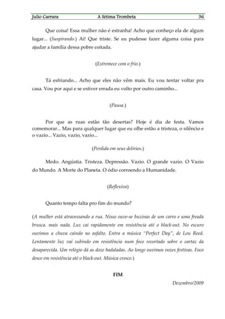 Julio CaJulio CaJulio CaJulio Carrararrararrararrara A Sétima TrombetaA Sétima TrombetaA Sétima TrombetaA Sétima Trombeta 36363636
Que coisa! Essa mulher não é estranha! Acho que conheço ela de algum
lugar... (Suspirando.) Ai! Que triste. Se eu pudesse fazer alguma coisa para
ajudar a família dessa pobre coitada.
(Estremece com o frio.)
Tá esfriando... Acho que eles não vêm mais. Eu vou tentar voltar pra
casa. Vou por aqui e se estiver errada eu volto por outro caminho...
(Pausa.)
Por que as ruas estão tão desertas? Hoje é dia de festa. Vamos
comemorar... Mas para qualquer lugar que eu olhe estão a tristeza, o silêncio e
o vazio... Vazio, vazio, vazio...
(Perdida em seus delírios.)
Medo. Angústia. Tristeza. Depressão. Vazio. O grande vazio. O Vazio
do Mundo. A Morte do Planeta. O ódio corroendo a Humanidade.
(Reflexiva)
Quanto tempo falta pro fim do mundo?
(A mulher está atravessando a rua. Nisso ouve-se buzinas de um carro e uma freada
brusca. mais nada. Luz cai rapidamente em resistência até o black-out. No escuro
ouvimos a chuva caindo no asfalto. Entra a música “Perfect Day”, de Lou Reed.
Lentamente luz vai subindo em resistência num foco recortado sobre o cartaz da
desaparecida. Um relógio dá as doze badaladas. Ao longe ouvimos vozes festivas. Foco
desce em resistência até o black-out. Música cresce.)
FIM
Dezembro/2009
 