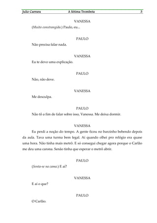 Julio CaJulio CaJulio CaJulio Carrararrararrararrara A Sétima TrombetaA Sétima TrombetaA Sétima TrombetaA Sétima Trombeta 3333
VANESSA
(Muito constrangida.) Paulo, eu...
PAULO
Não precisa falar nada.
VANESSA
Eu te devo uma explicação.
PAULO
Não, não deve.
VANESSA
Me desculpa.
PAULO
Não tô a fim de falar sobre isso, Vanessa. Me deixa dormir.
VANESSA
Eu perdi a noção do tempo. A gente ficou no barzinho bebendo depois
da aula. Tava uma turma bem legal. Aí quando olhei pro relógio era quase
uma hora. Não tinha mais metrô. E só consegui chegar agora porque o Carlão
me deu uma carona. Senão tinha que esperar o metrô abrir.
PAULO
(Senta-se na cama.) E aí?
VANESSA
E aí o que?
PAULO
O Carlão.
 