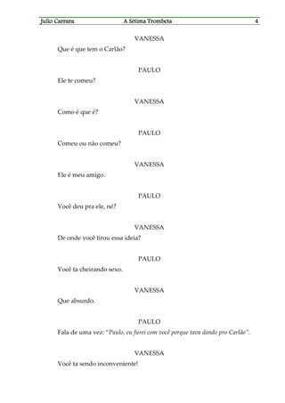 Julio CaJulio CaJulio CaJulio Carrararrararrararrara A Sétima TrombetaA Sétima TrombetaA Sétima TrombetaA Sétima Trombeta 4444
VANESSA
Que é que tem o Carlão?
PAULO
Ele te comeu?
VANESSA
Como é que é?
PAULO
Comeu ou não comeu?
VANESSA
Ele é meu amigo.
PAULO
Você deu pra ele, né?
VANESSA
De onde você tirou essa ideia?
PAULO
Você ta cheirando sexo.
VANESSA
Que absurdo.
PAULO
Fala de uma vez: “Paulo, eu furei com você porque tava dando pro Carlão”.
VANESSA
Você ta sendo inconveniente!
 
