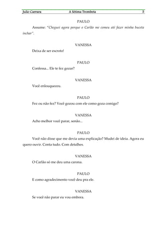 Julio CaJulio CaJulio CaJulio Carrararrararrararrara A Sétima TrombetaA Sétima TrombetaA Sétima TrombetaA Sétima Trombeta 5555
PAULO
Assume: “Cheguei agora porque o Carlão me comeu até fazer minha buceta
inchar”.
VANESSA
Deixa de ser escroto!
PAULO
Confessa... Ele te fez gozar?
VANESSA
Você enlouqueceu.
PAULO
Fez ou não fez? Você gozou com ele como goza comigo?
VANESSA
Acho melhor você parar, senão...
PAULO
Você não disse que me devia uma explicação? Mudei de ideia. Agora eu
quero ouvir. Conta tudo. Com detalhes.
VANESSA
O Carlão só me deu uma carona.
PAULO
E como agradecimento você deu pra ele.
VANESSA
Se você não parar eu vou embora.
 
