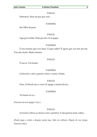 Julio CaJulio CaJulio CaJulio Carrararrararrararrara A Sétima TrombetaA Sétima TrombetaA Sétima TrombetaA Sétima Trombeta 6666
PAULO
Demorou. Nem sei por que veio.
VANESSA
Seu filho da puta.
PAULO
Liga pro Carlão. Pede pra ele vir te pegar.
VANESSA
É isso mesmo que vou fazer. E quer saber? É agora que vou dar pra ele.
Vou dar muito. Muito mesmo.
PAULO
É isso aí. Vai fundo.
VANESSA
(Colocando o salto, pegando a bolsa e saindo.) Viado.
PAULO
Puta. (Voltando para a cama.) E apaga a merda da luz...
VANESSA
Vá tomar no cu...
(Vanessa sai sem apagar a luz.)
PAULO
(Gritando.) Deixa as chaves com o porteiro. E não precisa mais voltar...
(Paulo pega o vinho e despeja numa taça. Bebe em silêncio. Depois de um tempo,
Vanessa volta.)
 