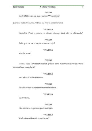 Julio CaJulio CaJulio CaJulio Carrararrararrararrara A Sétima TrombetaA Sétima TrombetaA Sétima TrombetaA Sétima Trombeta 7777
PAULO
(Forte.) Não ouviu o que eu disse? Vá embora!
(Vanessa puxa Paulo para perto de si e beija-o com violência.)
VANESSA
Desculpa. (Paulo permanece em silêncio, bebendo.) Você não vai falar nada?
PAULO
Acha que vai me comprar com um beijo?
VANESSA
Não foi bom?
PAULO
Médio. Você sabe fazer melhor. (Pausa. Bebe. Noutro tom.) Por que você
me machuca tanto, hein?
VANESSA
Isso não vai mais acontecer.
PAULO
To cansado de ouvir essa mesma ladainha...
VANESSA
Eu prometo.
PAULO
Não prometa o que não pode cumprir.
VANESSA
Você não confia mais em mim, né?
 