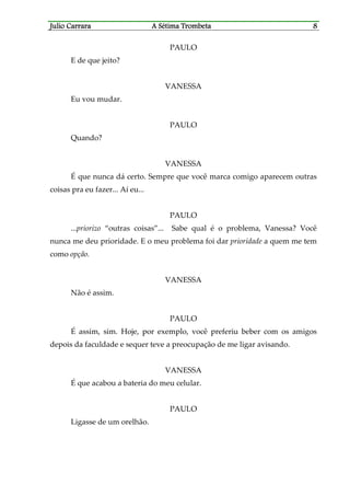 Julio CaJulio CaJulio CaJulio Carrararrararrararrara A Sétima TrombetaA Sétima TrombetaA Sétima TrombetaA Sétima Trombeta 8888
PAULO
E de que jeito?
VANESSA
Eu vou mudar.
PAULO
Quando?
VANESSA
É que nunca dá certo. Sempre que você marca comigo aparecem outras
coisas pra eu fazer... Aí eu...
PAULO
...priorizo “outras coisas”... Sabe qual é o problema, Vanessa? Você
nunca me deu prioridade. E o meu problema foi dar prioridade a quem me tem
como opção.
VANESSA
Não é assim.
PAULO
É assim, sim. Hoje, por exemplo, você preferiu beber com os amigos
depois da faculdade e sequer teve a preocupação de me ligar avisando.
VANESSA
É que acabou a bateria do meu celular.
PAULO
Ligasse de um orelhão.
 