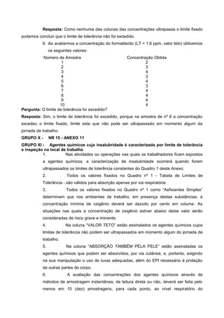 Resposta: Como nenhuma das colunas das concentrações ultrapassa o limite fixado
podemos concluir que o limite de tolerância não foi excedido.
6. Ao avaliarmos a concentração do formaldeído (LT = 1,6 ppm, valor teto) obtivemos
os seguintes valores:
Número de Amostra Concentração Obtida
1 2
2 3
3 4
4 3
5 4
6 3
7 4
8 4
9 4
10 4
Pergunta: O limite de tolerância foi excedido?
Resposta: Sim, o limite de tolerância foi excedido, porque na amostra de nº 6 a concentração
excedeu o limite fixado, limite este que não pode ser ultrapassado em momento algum da
jornada de trabalho.
GRUPO X - NR 15 - ANEXO 11
GRUPO XI - Agentes químicos cuja insalubridade é caracterizada por limite de tolerância
e inspeção no local de trabalho
1. Nas atividades ou operações nas quais os trabalhadores ficam expostos
a agentes químicos, a caracterização de insalubridade ocorrerá quando forem
ultrapassados os limites de tolerância constantes do Quadro 1 deste Anexo.
2. Todos os valores fixados no Quadro nº 1 - Tabela de Limites de
Tolerância - são válidos para absorção apenas por via respiratória.
3. Todos os valores fixados no Quadro nº 1 como “Asfixiantes Simples”
determinam que nos ambientes de trabalho, em presença destas substâncias, a
concentração mínima de oxigênio deverá ser dezoito por cento em volume. As
situações nas quais a concentração de oxigênio estiver abaixo deste valor serão
consideradas de risco grave e iminente.
4. Na coluna “VALOR TETO” estão assinalados os agentes químicos cujos
limites de tolerância não podem ser ultrapassados em momento algum do jornada de
trabalho.
5. Na coluna “ABSORÇÃO TAMBÉM PELA PELE” estão assinaladas os
agentes químicos que podem ser absorvidos, por via cutânea, e, portanto, exigindo
na sua manipulação o uso de luvas adequadas, além do EPI necessário à proteção
de outras partes do corpo.
6. A avaliação das concentrações dos agentes químicos através de
métodos de amostragem instantânea, de leitura direta ou não, deverá ser feita pelo
menos em 10 (dez) amostragens, para cada ponto, ao nível respiratório do
 