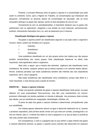 Portanto, a principal diferença entre os gases e vapores é a concentração que pode
existir no ambiente. Como, para a Higiene do Trabalho, as concentrações que interessam são
pequenas, normalmente se situando abaixo da concentração de saturação, não se torna
necessário distinguir os gases dos vapores, sendo os dois estudados de uma só vez.
Comparando-se com os aerodispersóides, é importante destacar que os gases não
sedimentam nem se aglomeram, chegando a sua divisão ao nível molecular, permanecendo,
portanto, intimamente misturados com o ar, sem se separarem por si mesmos.
Classificação fisiológica dos gases e vapores
Os gases e vapores podem ser classificados segundo a sua ação sobre o organismo
humano. Assim, podem ser divididos em 3 grupos:
◊ Irritantes;
◊ Anestésicos;
◊ Asfixiantes.
Uma substância classificada em um dos grupos acima não implica que não possua
também características dos outros grupos. Esta classificação baseia-se no efeito mais
importante, mais significativo sobre o organismo.
Será visto, a seguir, que a maioria dos solventes orgânicos são classificados como
anestésicos. No entanto, qualquer pessoa que já esteve exposta a um solvente destes (álcool,
thinner, acetona) percebeu que estas substâncias também são irritantes das vias respiratórias
superiores, isto é, nariz e garganta.
Mas estas substâncias são classificadas como anestésicos, porque este efeito é o
mais importante, o mais danoso para a saúde do homem.
GRUPO XII - Gases e vapores irritantes
Existe uma grande variedade de gases e vapores classificados neste grupo, os quais
deferem em suas propriedades físico-químicas, mas têm uma característica em comum:
produzem inflamação nos tecidos epiteliais e é devida à alteração dos processos vitais normais
das células, que se manifesta por coagulação, desidratação, hidrólise, etc.
O ponto de ação dos gases e vapores irritantes é determinado, principalmente, pela
sua solubilidade.
Um irritante gasoso altamente solúvel na água é absorvido totalmente do ar, durante
o processo respiratório, pelo primeiro tecido úmido com que entra em contato, prosseguindo o ar
livre do irritante, esto é, o irritante fica retido no nariz e garganta e o ar que se aloja no pulmão já
não mais contém este contaminante.
Em conseqüência, o nariz e a garganta são os que sofrem a ação irritante dos gases
e vapores altamente solúveis; os gases e vapores pouco solúveis são absorvidos em pequena
 