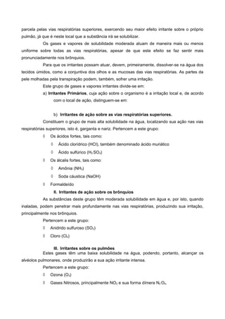 parcela pelas vias respiratórias superiores, exercendo seu maior efeito irritante sobre o próprio
pulmão, já que é neste local que a substância irá se solubilizar.
Os gases e vapores de solubilidade moderada atuam de maneira mais ou menos
uniforme sobre todas as vias respiratórias, apesar de que este efeito se faz sentir mais
pronunciadamente nos brônquios.
Para que os irritantes possam atuar, devem, primeiramente, dissolver-se na água dos
tecidos úmidos, como a conjuntiva dos olhos e as mucosas das vias respiratórias. As partes da
pele molhadas pela transpiração podem, também, sofrer uma irritação.
Este grupo de gases e vapores irritantes divide-se em:
a) Irritantes Primários, cuja ação sobre o organismo é a irritação local e, de acordo
com o local de ação, distinguem-se em:
b) Irritantes de ação sobre as vias respiratórias superiores.
Constituem o grupo de mais alta solubilidade na água, localizando sua ação nas vias
respiratórias superiores, isto é, garganta e nariz. Pertencem a este grupo:
◊ Os ácidos fortes, tais como:
◊ Ácido clorídrico (HCI), também denominado ácido muriático
◊ Ácido sulfúrico (H2 SO4)
◊ Os álcalis fortes, tais como:
◊ Amônia (NH3)
◊ Soda cáustica (NaOH)
◊ Formaldeído
II. Irritantes de ação sobre os brônquios
As substâncias deste grupo têm moderada solubilidade em água e, por isto, quando
inaladas, podem penetrar mais profundamente nas vias respiratórias, produzindo sua irritação,
principalmente nos brônquios.
Pertencem a este grupo:
◊ Anidrido sulfuroso (SO2)
◊ Cloro (Cl2)
III. Irritantes sobre os pulmões
Estes gases têm uma baixa solubilidade na água, podendo, portanto, alcançar os
alvéolos pulmonares, onde produzirão a sua ação irritante intensa.
Pertencem a este grupo:
◊ Ozona (O3)
◊ Gases Nitrosos, principalmente NO2 e sua forma dímera N2 O4.
 