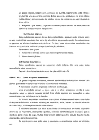Os gases nitrosos, reagem com a umidade do pulmão, regenerando ácido nítrico e
produzindo uma pneumonia química, Estes gases são produzidos no arco elétrico
(solda elétrica), por combustão de nitratos, no uso de explosivos, no uso industrial de
ácido nítrico.
◊ Fosgênio - gás incolor, originado na decomposição térmica de tetracloreto de
carbono e outros derivados halogenados.
IV. Irritantes atípicos
Estas substâncias, apesar de sua baixa solubilidade, possuem ação irritante sobre
as vias respiratórias superiores. Isto serve de advertência ao pessoal exposto, fazendo com que
as pessoas se afastem imediatamente do local. Por isto, raras vezes estas substâncias são
inaladas em quantidade suficiente para produzir irritação pulmonar.
Pertencem a este grupo:
◊ Acroleína ou aldeído acrílico (gás liberado por motores diesel).
◊ Gases lacrimogênicos.
b) Irritantes Secundários
Estas substâncias, apesar de possuírem efeito irritante, têm uma ação tóxica
generalizada sobre o organismo.
Exemplo de substâncias deste grupo é o gás sulfídrico (H2S).
GRUPO XIII - Gases e vapores anestésicos
Os gases e vapores anestésicos, também denominados de narcóticos, incluem uma
grande quantidade de compostos de amplo uso industrial e doméstico.
A maioria dos solventes orgânicos pertencem a este grupo.
Uma propriedade comum a todos eles é o efeito anestésico, devido à ação
depressiva sobre o sistema nervoso central. Este efeito aparece em exposições a altas
concentrações, por períodos de curta duração.
No entanto, exposições repetidas e prolongadas a baixas concentrações, caso típico
da exposição industrial, acarretam intoxicações sistêmicas, isto é, afetam os diversos sistemas
de nosso corpo, como especificaremos mais adiante.
É importante ressaltar que estas substâncias são introduzidas em nosso organismo
através da via respiratória, alcançando o pulmão, onde são transferidas para o sangue, que as
distribuirá para o resto do corpo. Muitas delas também podem penetrar através da pele intacta,
alcançando a corrente sangüínea.
De acordo com a sua ação sobre o organismo, os anestésicos podem ser divididos
em:
 