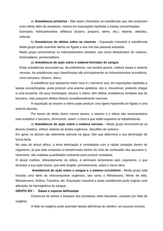 a) Anestésicos primários - São assim chamados as substâncias que não produzem
outro efeito além da anestesia, mesmo em exposições repetidas a baixas concentrações.
Exemplos: hidrocarbonetos alifáticos (butano, propano, eteno, etc.), ésteres, aldeídos,
cetonas.
b) Anestésicos de efeitos sobre as vísceras - Exposição industrial a substâncias
deste grupo pode acarretar danos ao fígado e aos rins das pessoas expostas.
Neste grupo encontramos os hidrocarbonetos clorados, tais como tetracloretos de carbono,
tricloroetileno, percloroetileno.
c) Anestésicos de ação sobre o sistema formador do sangue
Estas substâncias acumulam-se, de preferência, nos tecidos graxos, medula óssea e sistema
nervoso. As substâncias aqui classificadas são principalmente os hidrocarbonetos aromáticos,
como benzeno, tolueno, xileno.
A substância que apresenta maior risco é o benzeno que, em exposições repetidas a
baixas concentrações, pode produzir uma anemia aplástica, isto é, irreversível, podendo chegar
a uma leucemia. Os seus homólogos, tolueno e xileno, têm efeitos anestésicos similares aos do
benzeno, mas possuem efeitos tóxicos consideravelmente menores.
A exposição ao tolueno e xileno pode produzir uma ligeira hipertrofia do fígado e uma
anemia discreta.
Por serem de efeito tóxico menos severo, o tolueno e o xileno são recomendados
para substituir o benzeno, diminuindo, assim, o risco a que estão expostos os trabalhadores.
d) Anestésicos de ação sobre o sistema nervoso - Neste grupo encontram-se os
álcoois (metílico, etílico), ésteres de ácidos orgânicos, dissulfeto de carbono.
Em geral, os álcoois são altamente solúveis na água, fato que determina a sua eliminação de
forma lente.
No caso do álcool etílico, a lenta eliminação é contrastada com a rápida oxidação dentro do
organismo, já que este composto é transformado dentro do ciclo de combustão dos açucares e,
raramente, são inaladas quantidades suficiente para produzir anestesia.
O álcool metílico, diferentemente do etílico, é eliminado lentamente pelo organismo, o que
favorece a sua ação tóxica, que está dirigida, primeiramente, sobre o nervo ótico.
Anestésicos de ação sobre o sangue e o sistema circulatório - Neste grupo está
incluída uma série de nitrocompostos orgânicos, tais como o Nitrotolueno, Nitrito de etila,
Nitrobenzeno, Anilina, Toluidina, etc. Exposição industrial a estas substâncias pode originar uma
alteração da hemoglobina do sangue.
GRUPO XIV - Gases e vapores Asfixiantes
Chama-se de asfixia o bloqueio dos processos vitais tissulares, causado por falta de
oxigênio.
A falta de oxigênio pode acarretar lesões definitivas do cérebro, em poucos minutos.
 