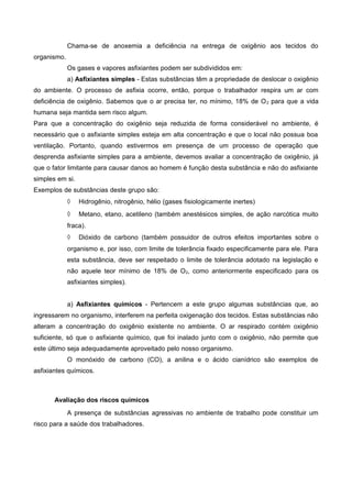 Chama-se de anoxemia a deficiência na entrega de oxigênio aos tecidos do
organismo.
Os gases e vapores asfixiantes podem ser subdivididos em:
a) Asfixiantes simples - Estas substâncias têm a propriedade de deslocar o oxigênio
do ambiente. O processo de asfixia ocorre, então, porque o trabalhador respira um ar com
deficiência de oxigênio. Sabemos que o ar precisa ter, no mínimo, 18% de O2 para que a vida
humana seja mantida sem risco algum.
Para que a concentração do oxigênio seja reduzida de forma considerável no ambiente, é
necessário que o asfixiante simples esteja em alta concentração e que o local não possua boa
ventilação. Portanto, quando estivermos em presença de um processo de operação que
desprenda asfixiante simples para a ambiente, devemos avaliar a concentração de oxigênio, já
que o fator limitante para causar danos ao homem é função desta substância e não do asfixiante
simples em si.
Exemplos de substâncias deste grupo são:
◊ Hidrogênio, nitrogênio, hélio (gases fisiologicamente inertes)
◊ Metano, etano, acetileno (também anestésicos simples, de ação narcótica muito
fraca).
◊ Dióxido de carbono (também possuidor de outros efeitos importantes sobre o
organismo e, por isso, com limite de tolerância fixado especificamente para ele. Para
esta substância, deve ser respeitado o limite de tolerância adotado na legislação e
não aquele teor mínimo de 18% de O2, como anteriormente especificado para os
asfixiantes simples).
a) Asfixiantes químicos - Pertencem a este grupo algumas substâncias que, ao
ingressarem no organismo, interferem na perfeita oxigenação dos tecidos. Estas substâncias não
alteram a concentração do oxigênio existente no ambiente. O ar respirado contém oxigênio
suficiente, só que o asfixiante químico, que foi inalado junto com o oxigênio, não permite que
este último seja adequadamente aproveitado pelo nosso organismo.
O monóxido de carbono (CO), a anilina e o ácido cianídrico são exemplos de
asfixiantes químicos.
Avaliação dos riscos químicos
A presença de substâncias agressivas no ambiente de trabalho pode constituir um
risco para a saúde dos trabalhadores.
 