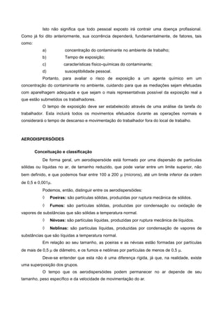 Isto não significa que todo pessoal exposto irá contrair uma doença profissional.
Como já foi dito anteriormente, sua ocorrência dependerá, fundamentalmente, de fatores, tais
como:
a) concentração do contaminante no ambiente de trabalho;
b) Tempo de exposição;
c) características físico-químicas do contaminante;
d) susceptibilidade pessoal.
Portanto, para avaliar o risco de exposição a um agente químico em um
concentração do contaminante no ambiente, cuidando para que as mediações sejam efetuadas
com aparelhagem adequada e que sejam o mais representativas possível da exposição real a
que estão submetidos os trabalhadores.
O tempo de exposição deve ser estabelecido através de uma análise da tarefa do
trabalhador. Esta incluirá todos os movimentos efetuados durante as operações normais e
considerará o tempo de descanso e movimentação do trabalhador fora do local de trabalho.
AERODISPERSÓIDES
Conceituação e classificação
De forma geral, um aerodispersóide está formado por uma dispersão de partículas
sólidas ou líquidas no ar, de tamanho reduzido, que pode variar entre um limite superior, não
bem definido, e que podemos fixar entre 100 a 200 µ (mícrons), até um limite inferior da ordem
de 0,5 e 0,001µ.
Podemos, então, distinguir entre os aerodispersóides:
◊ Poeiras: são partículas sólidas, produzidas por ruptura mecânica de sólidos.
◊ Fumos: são partículas sólidas, produzidas por condensação ou oxidação de
vapores de substâncias que são sólidas a temperatura normal.
◊ Névoas: são partículas líquidas, produzidas por ruptura mecânica de líquidos.
◊ Neblinas: são partículas líquidas, produzidas por condensação de vapores de
substâncias que são líquidas a temperatura normal.
Em relação ao seu tamanho, as poeiras e as névoas estão formadas por partículas
de mais de 0,5 µ de diâmetro, e os fumos e neblinas por partículas de menos de 0,5 µ.
Deve-se entender que esta não é uma diferença rígida, já que, na realidade, existe
uma superposição dos grupos.
O tempo que os aerodispersóides podem permanecer no ar depende de seu
tamanho, peso específico e da velocidade de movimentação do ar.
 