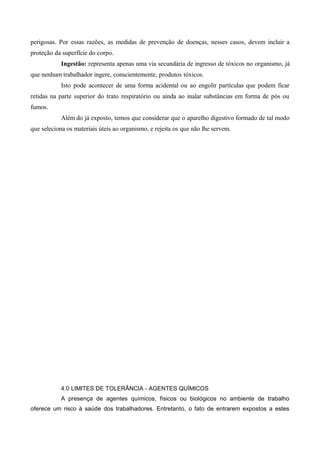 perigosas. Por essas razões, as medidas de prevenção de doenças, nesses casos, devem incluir a
proteção da superfície do corpo.
Ingestão: representa apenas uma via secundária de ingresso de tóxicos no organismo, já
que nenhum trabalhador ingere, conscientemente, produtos tóxicos.
Isto pode acontecer de uma forma acidental ou ao engolir partículas que podem ficar
retidas na parte superior do trato respiratório ou ainda ao inalar substâncias em forma de pós ou
fumos.
Além do já exposto, temos que considerar que o aparelho digestivo formado de tal modo
que seleciona os materiais úteis ao organismo, e rejeita os que não lhe servem.
4.0 LIMITES DE TOLERÂNCIA - AGENTES QUÍMICOS
A presença de agentes químicos, físicos ou biológicos no ambiente de trabalho
oferece um risco à saúde dos trabalhadores. Entretanto, o fato de entrarem expostos a estes
 