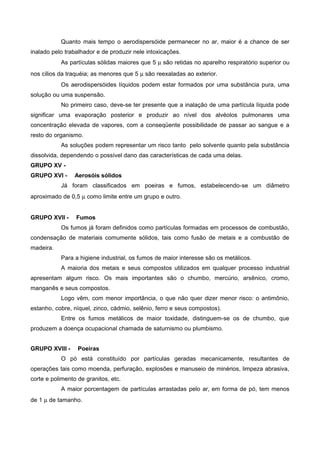 Quanto mais tempo o aerodispersóide permanecer no ar, maior é a chance de ser
inalado pelo trabalhador e de produzir nele intoxicações.
As partículas sólidas maiores que 5 µ são retidas no aparelho respiratório superior ou
nos cílios da traquéia; as menores que 5 µ são reexaladas ao exterior.
Os aerodispersóides líquidos podem estar formados por uma substância pura, uma
solução ou uma suspensão.
No primeiro caso, deve-se ter presente que a inalação de uma partícula líquida pode
significar uma evaporação posterior e produzir ao nível dos alvéolos pulmonares uma
concentração elevada de vapores, com a conseqüente possibilidade de passar ao sangue e a
resto do organismo.
As soluções podem representar um risco tanto pelo solvente quanto pela substância
dissolvida, dependendo o possível dano das características de cada uma delas.
GRUPO XV -
GRUPO XVI - Aerosóis sólidos
Já foram classificados em poeiras e fumos, estabelecendo-se um diâmetro
aproximado de 0,5 µ como limite entre um grupo e outro.
GRUPO XVII - Fumos
Os fumos já foram definidos como partículas formadas em processos de combustão,
condensação de materiais comumente sólidos, tais como fusão de metais e a combustão de
madeira.
Para a higiene industrial, os fumos de maior interesse são os metálicos.
A maioria dos metais e seus compostos utilizados em qualquer processo industrial
apresentam algum risco. Os mais importantes são o chumbo, mercúrio, arsênico, cromo,
manganês e seus compostos.
Logo vêm, com menor importância, o que não quer dizer menor risco: o antimônio,
estanho, cobre, níquel, zinco, cádmio, selênio, ferro e seus compostos).
Entre os fumos metálicos de maior toxidade, distinguem-se os de chumbo, que
produzem a doença ocupacional chamada de saturnismo ou plumbismo.
GRUPO XVIII - Poeiras
O pó está constituído por partículas geradas mecanicamente, resultantes de
operações tais como moenda, perfuração, explosões e manuseio de minérios, limpeza abrasiva,
corte e polimento de granitos, etc.
A maior porcentagem de partículas arrastadas pelo ar, em forma de pó, tem menos
de 1 µ de tamanho.
 