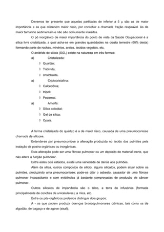 Devemos ter presente que aquelas partículas de inferior a 5 µ são as de maior
importância e as que oferecem maior risco, por constituir a chamada fração respirável. As de
maior tamanho sedimentam e não são comumente inaladas.
O pó inorgânico de maior importância do ponto de vista da Saúde Ocupacional é a
sílica livre cristalizada, a qual acha-se em grandes quantidades na crosta terrestre (60% desta)
formando parte de rochas, minérios, areias, tecidos vegetais, etc.
O anidrido de silício (SiO2) existe na natureza em três formas:
a) Cristalizada:
◊ Quartzo;
◊ Tridimita;
◊ cristobalita.
a) Criptocristalina:
◊ Calcedônia;
◊ trípoli;
◊ Pedernal.
a) Amorfa:
◊ Sílica coloidal;
◊ Gel de sílica;
◊ Opala.
A forma cristalizada do quartzo é a de maior risco, causada de uma pneumoconiose
chamada de silicose.
Entende-se por pneumoconiose a alteração produzida no tecido dos pulmões pela
inalação de poeira orgânicas ou inorgânicas.
Esta alteração pode ser uma fibrose pulmonar ou um depósito de material inerte, que
não altera a função pulmonar.
Entre estes dois estados, existe uma variedade de danos aos pulmões.
Além da sílica, outros compostos de silício, alguns silicatos, podem atuar sobre os
pulmões, produzindo uma pneumoconiose; pode-se citar o asbesto, causador de uma fibrose
pulmonar incapacitante e com evidências já bastante comprovadas de produção de câncer
pulmonar.
Outros silicatos de importância são o talco, a terra de infusórios (formada
principalmente de conchas de unicelulares), a mica, etc.
Entre os pós orgânicos podemos distinguir dois grupos:
A - os que podem produzir doenças broncopulmonares crônicas, tais como os de
algodão, de bagaço e de agave (sisal);
 
