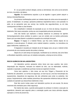 B - os que podem produzir alergias, asmas ou dermatoses, tais como as de semente
de rícino, de amido e de tabaco.
Algodão: Os trabalhadores expostos a pó de algodão e agave podem adquirir a
doença chamada Bissinose.
As primeiras manifestações podem ser notadas depois de vários anos de exposição à
poeira. O trabalhador, no começo, apresenta problemas respiratórios leves e uma opressão no
peito, ao se apresentar para seu serviço nas manhãs das segundas-feiras, ou em dias
subsequentes às faltas ou dias feriados.
Se o trabalhador é afastado da exposição ao pó, no início da doença, recupera-se
totalmente. Nos casos avançados, produz-se uma incapacidade pulmonar permanente.
Uma das teorias que explicaria a doença baseia-se na presença de agentes
farmacologicamente ativos contidos na poeira e que em contato com os tecidos pulmonares
fazem com que estes liberem a substância causadora da constrição bronquial.
Bagaço: O bagaço é o material fibroso, que fica como resíduo depois de se
espremer a cana-de-açúcar. É utilizado como material isolante e acústico, na manufatura de
papel, fertilizantes, explosivos, etc.
A bagaçose é causada por inalação de pó de bagaço seco, já que o material úmido
proveniente de uma moenda recente não produz a doença.
Depois de um certo tempo de exposição, manifestam-se os sintomas, tais como febre
e dificuldade respiratória, sendo que, em estados avançados, a doença se torna crônica.
RISCOS QUÍMICOS EM UM LABORATÓRIO
Um laboratório químico apresenta vários riscos aos seus usuários, tais como:
desproteção das máquinas, manuseio de material de vidro, uso da eletricidade, incêndio,
explosão e exposição a substâncias químicas nocivas ao organismo humano.
Como bem salientou J. Idris Jones, em seu livro “Origem y Prevención de los
Acidentes de Laboratório”, as normas de segurança, um bom lay-out, uma boa manutenção dos
equipamentos, dispositivos de segurança não são suficientes para evitar os acidentes. Isto
porque, freqüentemente, estas medidas preventivas não apresentam eficiência total por falta de
cuidados do operador que desconhece totalmente o risco.
Este fato ocorre muitas vezes num laboratório químico de uma escola. Os alunos
raramente são orientados para o fator segurança.
Na maioria das vezes, a grande preocupação do professor é orientar a execução da
experiência, deixando para segundo plano a orientação quanto aos riscos advindos daquela
operação e a forma de preveni-los.
 