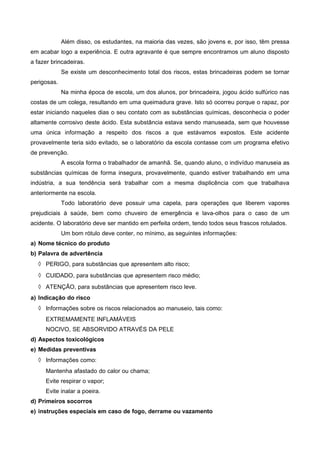 Além disso, os estudantes, na maioria das vezes, são jovens e, por isso, têm pressa
em acabar logo a experiência. E outra agravante é que sempre encontramos um aluno disposto
a fazer brincadeiras.
Se existe um desconhecimento total dos riscos, estas brincadeiras podem se tornar
perigosas.
Na minha época de escola, um dos alunos, por brincadeira, jogou ácido sulfúrico nas
costas de um colega, resultando em uma queimadura grave. Isto só ocorreu porque o rapaz, por
estar iniciando naqueles dias o seu contato com as substâncias químicas, desconhecia o poder
altamente corrosivo deste ácido. Esta substância estava sendo manuseada, sem que houvesse
uma única informação a respeito dos riscos a que estávamos expostos. Este acidente
provavelmente teria sido evitado, se o laboratório da escola contasse com um programa efetivo
de prevenção.
A escola forma o trabalhador de amanhã. Se, quando aluno, o indivíduo manuseia as
substâncias químicas de forma insegura, provavelmente, quando estiver trabalhando em uma
indústria, a sua tendência será trabalhar com a mesma displicência com que trabalhava
anteriormente na escola.
Todo laboratório deve possuir uma capela, para operações que liberem vapores
prejudiciais à saúde, bem como chuveiro de emergência e lava-olhos para o caso de um
acidente. O laboratório deve ser mantido em perfeita ordem, tendo todos seus frascos rotulados.
Um bom rótulo deve conter, no mínimo, as seguintes informações:
a) Nome técnico do produto
b) Palavra de advertência
◊ PERIGO, para substâncias que apresentem alto risco;
◊ CUIDADO, para substâncias que apresentem risco médio;
◊ ATENÇÃO, para substâncias que apresentem risco leve.
a) Indicação do risco
◊ Informações sobre os riscos relacionados ao manuseio, tais como:
EXTREMAMENTE INFLAMÁVEIS
NOCIVO, SE ABSORVIDO ATRAVÉS DA PELE
d) Aspectos toxicológicos
e) Medidas preventivas
◊ Informações como:
Mantenha afastado do calor ou chama;
Evite respirar o vapor;
Evite inalar a poeira.
d) Primeiros socorros
e) instruções especiais em caso de fogo, derrame ou vazamento
 
