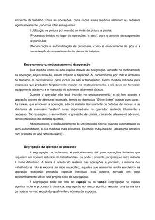 ambiente de trabalho. Entre as operações, cujos riscos essas medidas eliminam ou reduzem
significativamente, podemos citar as seguintes:
◊ Utilização de pintura por imersão ao invés de pintura a pistola;
◊Processos úmidos no lugar de operações “a seco”, para o controle de suspensões
de partículas;
◊Mecanização e automatização de processos, como o ensacamento de pós e a
mecanização do empastamento de placas de baterias.
Encerramento ou enclausuramento da operação
Esta medida, como se auto-explica através da designação, consiste no confinamento
da operação, objetivando-se, assim, impedir a dispersão do contaminante por todo o ambiente
de trabalho. O confinamento pode incluir ou não o trabalhador. Como medida indicada para
processos que produzem forçosamente incluído no enclausuramento, a ele deve ser fornecido
equipamento abrasivo, e o manuseio de solventes altamente tóxicos.
Quando o operador não está incluído no enclausuramento, e só tem acesso à
operação através de aberturas especiais, temos as chamadas “Glove Boxes” (caixas com luvas).
As caixas, que envolvem a operação, são de material transparente ou dotadas de visores, e as
aberturas de manuseio “vestem” luvas impermeáveis no operador, isolando totalmente o
processo. São exemplos: o esmerilhado e gravação de cristais, caixas de jateamento abrasivo,
certos processos da indústria química.
Adicionalmente, o enclausuramento de um processo nocivo, quando automatizado ou
semi-automatizado, é das medidas mais eficientes. Exemplo: máquinas de jateamento abrasivo
com granalha de aço (Wheelabrators).
Segregação da operação ou processo
A segregação ou isolamento é particularmente útil para operações limitadas que
requerem um número reduzido de trabalhadores, ou onde o controle por qualquer outro método
é muito dificultoso. A tarefa é isolada do restante das operações e, portanto, a maioria dos
trabalhadores não é exposta ao risco específico; aqueles que realmente estão envolvidos na
operação receberão proteção especial individual e/ou coletiva, tornada em geral
economicamente viável pela própria ação de segregação.
A segregação pode ser feita no espaço ou no tempo. Segregação no espaço
significa isolar o processo à distância; segregação no tempo significa executar uma tarefa fora
do horário normal, reduzindo igualmente o número de expostos.
 