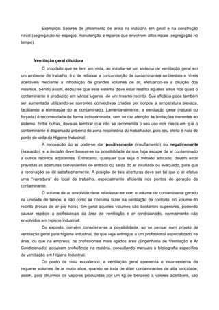 Exemplos: Setores de jateamento de areia na indústria em geral e na construção
naval (segregação no espaço); manutenção e reparos que envolvem altos riscos (segregação no
tempo).
Ventilação geral diluidora
O propósito que se tem em vista, ao instalar-se um sistema de ventilação geral em
um ambiente de trabalho, é o de rebaixar a concentração de contaminantes ambientais a níveis
aceitáveis mediante a introdução de grandes volumes de ar, efetuando-se a diluição dos
mesmos. Sendo assim, deduz-se que este sistema deve estar restrito àqueles sítios nos quais o
contaminante é produzido em vários lugares de um mesmo recinto. Sua eficácia pode também
ser aumentada utilizando-se correntes convectivas criadas por corpos a temperatura elevada,
facilitando a eliminação do ar contaminado. Lamentavelmente, a ventilação geral (natural ou
forçada) é recomendada de forma indiscriminada, sem se dar atenção às limitações inerentes ao
sistema. Entre outras, deve-se lembrar que não se recomenda o seu uso nos casos em que o
contaminante é dispersado próximo da zona respiratória do trabalhador, pois seu efeito é nulo do
ponto de vista da Higiene Industrial.
A renovação do ar pode-se dar positivamente (insuflamento) ou negativamente
(exaustão), e a decisão deve basear-se na possibilidade de que haja escape de ar contaminado
a outros recintos adjacentes. Entretanto, qualquer que seja o método adotado, devem estar
previstas as aberturas convenientes de entrada ou saída do ar insuflado ou evacuado, para que
a renovação se dê satisfatoriamente. A posição de tais aberturas deve ser tal que o ar efetue
uma “varredura” do local de trabalho, especialmente eficiente nos pontos de geração de
contaminante.
O volume de ar envolvido deve relacionar-se com o volume de contaminante gerado
na unidade de tempo, e não como se costuma fazer na ventilação de conforto, no volume do
recinto (trocas de ar por hora). Em geral aqueles volumes são bastantes superiores, podendo
causar espécie a profissionais da área de ventilação e ar condicionado, normalmente não
envolvidos em higiene industrial;
Do exposto, convém considerar-se a possibilidade, ao se pensar num projeto de
ventilação geral para higiene industrial, de que seja entregue a um profissional especializado na
área, ou que na empresa, os profissionais mais ligados área (Engenharia de Ventilação e Ar
Condicionado) adquiram proficiência na matéria, consultando manuais e bibliografia específica
de ventilação em Higiene Industrial.
Do ponto de vista econômico, a ventilação geral apresenta o inconveniente de
requerer volumes de ar muito altos, quando se trata de diluir contaminantes de alta toxicidade;
assim, para diluirmos os vapores produzidas por um kg de benzeno a valores aceitáveis, são
 