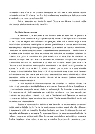necessários 5.400 m3
de ar; se o mesmo tivesse que ser feito para a nafta solvente, seriam
necessários apenas 192 m3
de ar. As cifras ilustram claramente a necessidade de levar em conta
a toxicidade do produto que se deseja diluir.
Outras aplicações da Ventilação Geral Diluidora, em Higiene Industrial, estão
relacionadas principalmente com calor (ver Calor).
Ventilação local exaustora
A ventilação local exaustora é dos sistemas mais eficazes para se prevenir a
contaminação do ar na indústria. O princípio em que se baseia é o de capturar o contaminante
no seu ponto de origem (ato contínuo à sua geração), antes que o mesmo atinja a zona
respiratória do trabalhador, usando para isto a menor quantidade de ar possível. O contaminante
assim capturado é levado por tubulações ao exterior, ou ao sistema de coleta do contaminante.
Um sistema de ventilação local exaustora compreende várias partes básicas. A primeira delas é
a tomada de ar ou captor, que deve ter a forma mais adequada de adaptação à máquina ou
processo que gera o contaminante. Em geral se desconhecem características intrínsecas de
sistemas de sucção, tais como a de que as Superfícies Isocinéticas de captura têm seu poder
drasticamente reduzido ao afastarmo-nos da boca da tubulação. Assim, para uma boca
cilíndrica, a uma distância da mesma igual ao seu diâmetro, a velocidade do ar ingressante é de
apenas 7% de velocidade na boca. Do exposto se deduz que a tomada de ar deve estar tão
acercada quanto possível de fonte de produção de contaminante e que a velocidade deve ser
suficientemente alta para que se leve à tubulação o contaminante, mesmo quando esta possua
velocidades iniciais de geração de sentido contrário ao de captação (vapores aquecidos,
partículas projetadas de esmeril).
A parte seguinte do sistema compõe-se das tubulações ou condutos, através dos
quais circula o ar aspirado. A velocidade do ar nos mesmos deve ser calculada de modo que o
contaminante não se deposite no seu interior por sedimentação. As dimensões e características
dos mesmos são de vital importância para a eficácia do sistema, que deve, portanto, ser
projetado por especialistas, cabendo, pois, para a Ventilação Local Exaustora, as mesmas
considerações tecidas a esse respeito no item anterior (Ventilação Geral Diluidora), sendo aqui
particularmente recomendáveis.
Quando o contaminante é tóxico e a sua dispersão na atmosfera pode contaminar
outras áreas de trabalho ou vizinhança, ou, ainda, quando o mesmo possuir alto valor intrínseco,
o sistema deve incluir um dispositivo de coleta, localizado num ponto do sistema antes que o ar
evacuado seja lançado na atmosfera. Os sistemas existentes de uso mais generalizado são os
ciclones, câmaras de sedimentação, filtro de mangas, precipitadores eletrostáticos, processos
úmidos, lavadores, entre outros, e seu uso e escolha dependem de parâmetros como:
 