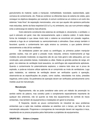 granulometria do material, vazão a manipular, molhabilidade, toxicidade, explosividade, ação
corrosiva do contaminante, etc. Pode-se combinar os diferentes tipos de sistema de coleta, para
conseguir os objetivos desejados; por exemplo, é comum combinar-se um ciclone a um outro dos
sistemas “mais finos” de separação mencionados, uma vez que aquele não aprisiona partículas
mais reduzidas, dentro da faixa respirável (0,5 a 5 µ m); entretanto, seu uso num primeiro estágio
evita a sobrecarga do sistema mais eficiente.
Outro elemento constituinte dos sistemas de ventilação é, obviamente, o ventilador, o
qual é colocado em geral, mas não necessariamente, após o sistema coletor. A razão dessa
forma de instalação é que desse modo todo o sistema se encontrará em pressão negativa,
evitando a fuga de ar contaminado ou semicontaminado à atmosfera. Esse arranjo também é
favorável, quando o contaminante tem ação erosiva ou corrosiva, o que poderia diminuir
sensivelmente a vida útil do ventilador.
Os ventiladores podem ser axiais ou centrífugos; os primeiros podem manipular
grandes vazões, mas em geral a pressão muito reduzida, embora modernamente já haja
modelos de pressão moderada; os segundos são de uso mais geral e são adequados, por sua
construção, para pressões baixas, moderadas ou altas. Dadas as grandes perdas de carga, em
geral, nos sistemas de ventilação local exaustora, os centrífugos são especialmente aplicáveis.
Quando o contaminante for potencialmente explosivo, o sistema todo deve ser à prova de
explosão, e pode-se inclusive utilizar ejetores de ar comprimido ao invés de ventiladores. Logo
após instalados, os sistemas de ventilação devem ser verificados quanto à operação,
observando-se as especificações de projeto, como vazões, velocidades nos dutos, pressões
negativas, entre outras. Os parâmetros de operação devem ser verificados periodicamente como
medida usual de manutenção;
Manutenção
Rigorosamente, não se pode considerar este como um método de prevenção no
sentido estrito da palavra, mas constitui parte e complemento especialmente importante de
qualquer dos anteriores, não só quando se trata dos equipamentos de controle de riscos
ambientais, mas também de equipamentos e instalações em geral na empresa.
É freqüente, devido ao pouco conhecimento do industrial de seus problemas
ambientais que a ação das medidas adotadas se esterilize com o tempo, por falta de uma
manutenção adequada. Programas e cronogramas de manutenção devem ser seguidos à risca,
respeitando-se os prazos propostos pelos fabricantes e projetistas de equipamentos.
GRUPO XIX - Ordem e Limpeza
 