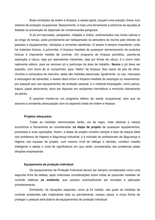 Boas condições de ordem e limpeza, e asseio geral, ocupam uma posição chave num
sistema de proteção ocupacional. Basicamente, é mais uma ferramenta a adicionar-se àquelas já
listadas na prevenção de dispersão de contaminantes perigosos.
O pó em bancadas, parapeitos, rodapés e chãos, sedimentados nas horas calmas e
ao longo do tempo, pode prontamente ser redispersado na atmosfera do recinto pelo trânsito de
pessoas e equipamentos, vibrações e correntes aleatórias. O asseio é sempre importante; onde
há materiais tóxicos, é primordial. A limpeza imediata de quaisquer derramamento de produtos
tóxicos é importante medida de controle. Um programa de limpeza periódica, usando-se
aspiração a vácuo, seja por aspiradores industriais, seja por linhas de vácuo, é o único meio
realmente efetivo, para se remover pó e partículas da área de trabalho. Nunca o pó deve ser
soprado, com bicos de ar comprimido, para “efeito” de limpeza. Nos casos de pós de sílica,
chumbo e compostos de mercúrio, estas são medidas essenciais. Igualmente, no uso, manuseio
e estocagem de solventes, o asseio deve incluir a limpeza imediata de respingos ou vazamentos,
por pessoal que use equipamentos de proteção pessoal, e o material empregado, como panos,
trapos, papel absorvente, deve ser disposto em recipientes herméticos e removido diariamente
da planta.
É possível manter-se um programa efetivo de saúde ocupacional, sem que se
assuma a constante preocupação com os aspectos totais de ordem e limpeza.
Projetos adequados
Todas as medidas mencionadas serão, via de regra, mais efetivas e viáveis
econômica e fisicamente se consideradas na etapa de projeto de quaisquer equipamentos,
processos e suas operações. Assim, a etapa de projeto constitui sempre a fase de ataque ideal
dos problemas de Higiene e Segurança Industrial, e a inclusão de profissionais de Segurança e
Higiene nas equipes de projeto, num mesmo nível de diálogo e decisão, constitui medida
inteligente e atesta o nível de significância em que serão considerados tais problemas pelas
direções empresariais.
Equipamento de proteção individual
Os equipamentos de Proteção Individual devem ser sempre considerados como uma
segunda linha de defesa, após criteriosas considerações sobre todas as possíveis medidas de
controle relativas ao ambiente, que possam eventualmente ser tomadas e aplicadas
prioritariamente.
Entretanto, há situações especiais, como já foi notado, nas quais as medidas de
controle ambientais são inaplicáveis total ou parcialmente; nesses casos, a única forma de
proteger o pessoal será dotá-lo de equipamentos de proteção individual.
 