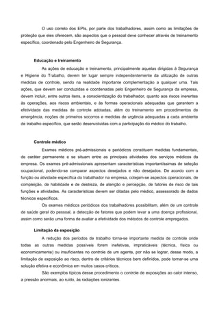 O uso correto dos EPIs, por parte dos trabalhadores, assim como as limitações de
proteção que eles oferecem, são aspectos que o pessoal deve conhecer através de treinamento
específico, coordenado pelo Engenheiro de Segurança.
Educação e treinamento
As ações de educação e treinamento, principalmente aquelas dirigidas à Segurança
e Higiene do Trabalho, devem ter lugar sempre independentemente da utilização de outras
medidas de controle, sendo na realidade importante complementação a qualquer uma. Tais
ações, que devem ser conduzidas e coordenadas pelo Engenheiro de Segurança da empresa,
devem incluir, entre outros itens, a conscientização do trabalhador, quanto aos riscos inerentes
às operações, aos riscos ambientais, e às formas operacionais adequadas que garantem a
efetividade das medidas de controle adotadas, além do treinamento em procedimentos de
emergência, noções de primeiros socorros e medidas de urgência adequadas a cada ambiente
de trabalho específico, que serão desenvolvidas com a participação do médico do trabalho.
Controle médico
Exames médicos pré-admissionais e periódicos constituem medidas fundamentais,
de caráter permanente e se situam entre as principais atividades dos serviços médicos da
empresa. Os exames pré-admissionais apresentam características importantíssimas de seleção
ocupacional, podendo-se comparar aspectos desejados e não desejados. De acordo com a
função ou atividade específica do trabalhador na empresa, cotejam-se aspectos operacionais, de
compleição, de habilidade e de destreza, de atenção e percepção, de fatores de risco de tais
funções e atividades. As características devem ser ditadas pelo médico, assessorado de dados
técnicos específicos.
Os exames médicos periódicos dos trabalhadores possibilitam, além de um controle
de saúde geral do pessoal, a detecção de fatores que podem levar a uma doença profissional,
assim como serão uma forma de avaliar a efetividade dos métodos de controle empregados.
Limitação da exposição
A redução dos períodos de trabalho torna-se importante medida de controle onde
todas as outras medidas possíveis forem inefetivas, impraticáveis (técnica, física ou
economicamente) ou insuficientes no controle de um agente, por não se lograr, desse modo, a
limitação de exposição ao risco, dentro de critérios técnicos bem definidos, pode tornar-se uma
solução efetiva e econômica em muitos casos críticos.
São exemplos típicos desse procedimento o controle de exposições ao calor intenso,
a pressão anormais, ao ruído, às radiações ionizantes.
 