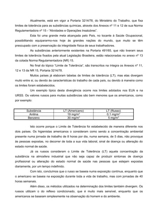 Atualmente, está em vigor a Portaria 3214/78, do Ministério do Trabalho, que fixa
limites de tolerância para as substâncias químicas, através dos Anexos nº 11 e 12 de sua Norma
Regulamentadora nº 15 - “Atividades e Operações Insalubres”.
Esta foi uma grande meta alcançada pelo País, no tocante à Saúde Ocupacional,
possibilitando equipararmo-nos hoje às grandes nações do mundo, que muito se têm
preocupado com a preservação da integridade física de seus trabalhadores.
As substâncias anteriormente existentes na Portaria 491/65, que não tiveram seus
limites de tolerância fixados pela atual Legislação Brasileira, estão relacionadas no anexo nº 13
da cotada Norma Regulamentadora (NR) 15.
No final do tópico “Limite de Tolerância”, são transcritos na íntegra os Anexos nº 11,
12 e 13 da NR 15, Portaria 3214/78.
Muitos países já elaboram tabelas de limites de tolerância (LT), mas elas divergem
muito entre si, ou devido às características do trabalho de cada país, ou devido à maneira como
os limites foram estabelecidos.
Um exemplo típico desta divergência ocorre nos limites adotados nos EUA e na
URSS. Os valores russos para muitas substâncias são bem menores que os americanos, como
por exemplo:
Substância LT (Americano) LT (Russo)
Anilina 19 mg/m3
0,1 mg/m3
Benzeno 30 mg/m3
5 mg/m3
Isto ocorre porque o Limite de Tolerância foi estabelecido de maneira diferente nos
dois países. Os higienistas americanos o consideram como sendo a concentração ambiental
presente numa jornada de trabalho de 8 horas por dia, numa semana, de 5 dias, não provoque
às pessoas expostas, no decorrer de toda a sua vida laboral, sinal de doença ou alteração do
estado normal de saúde.
Já os russos consideram o Limite de Tolerância (LT) aquela concentração da
substância na atmosfera industrial que não seja capaz de produzir sintomas de doença
profissional ou alteração do estado normal de saúde nas pessoas que estejam expostas
diariamente, por um tempo indefinido.
Com isto, concluímos que o russo se baseia numa exposição contínua, enquanto que
o americano se baseia na exposição durante toda a vida de trabalho, mas com jornadas de 40
horas semanais.
Além disso, os métodos utilizados na determinação dos limites também divergem. Os
russos utilizam o do reflexo condicionado, que é muito mais sensível, enquanto que os
americanos se baseiam simplesmente na observação do homem e do ambiente.
 