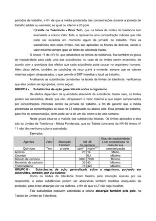 períodos de trabalho, a fim de que a média ponderada das concentrações durante a jornada de
trabalho (diária ou semanal) se igual ou inferior a 20 ppm.
b)Limite de Tolerância - Valor Teto, que na tabela de limites de tolerância tem
assinalada a coluna Valor Teto, e representa uma concentração máxima que não
pode ser excedida em momento algum da jornada de trabalho. Para as
substâncias com estes limites, não são aplicadas os fatores de desvios, sendo o
valor máximo sempre igual ao limite de tolerância fixado.
O Anexo 11 da NR-15, que estabelece os limites de tolerância, fixa também os graus
de insalubridade para cada uma das substâncias, no caso de os limites serem excedidos, de
acordo com a gravidade dos efeitos que cada substância pode causar no organismo humano.
Além disso define, também, as condições de risco grave e iminente, sempre que os valores
máximos sejam ultrapassados, o que permite à DRT interditar o local de trabalho.
Analisando as substâncias constantes na tabela de limites de tolerância, verificamos
que elas podem ser agrupadas, como segue:
GRUPO I - Substâncias de ação generalizada sobre o organismo
Os efeitos dependem da quantidade absorvida da substância. Neste caso, os limites
podem ser excedidos, desde que não ultrapassem o valor máximo e que sejam compensados
por concentrações inferiores dentro da jornada de trabalho, a fim de garantir que a média
ponderada da concentrações se situe no LT estipulado ou abaixo dele. Esta jornada de trabalho,
para fins de compensação, tanto pode ser a de um dia, como a de uma semana.
Neste grupo situa-se a maioria das substâncias listadas. Os limites aplicados a elas
são os Limites de Tolerância - Média Ponderada, que na Tabela constante da NR-15 Anexo nº
11 não têm nenhuma coluna assinalada.
Exemplos:
Agentes Valor Absorção
Também
Até 48
hs./semana
Grau de insalubridade
a ser considerado no
caso de sua
Químicos Teto p/ pele ppm* mg/m3
** caracterização
Amônia 20 14 Médio
Chumbo - 0,1 Máximo
Dióxido de carbono 3900 7020 Mínimo
Monóxido de carbono 39 43 Máximo
Tricloroetileno 78 420 Máximo
GRUPO II - Substâncias de ação generalizada sobre o organismo, podendo ser
absorvidas, também, por via cutânea
Como os limites de tolerância foram fixados para absorção apenas por via
respiratória, e estas substâncias podem ser absorvidas também medidas adequadas de
proteção, para evitar absorção por via cutânea, a fim de que o LT não seja invadido.
Tais substâncias possuem assinalada a coluna absorção também pela pele, na
Tabela de Limites de Tolerância.
 
