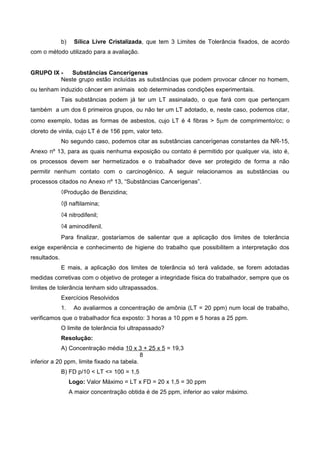 b) Sílica Livre Cristalizada, que tem 3 Limites de Tolerância fixados, de acordo
com o método utilizado para a avaliação.
GRUPO IX - Substâncias Cancerígenas
Neste grupo estão incluídas as substâncias que podem provocar câncer no homem,
ou tenham induzido câncer em animais sob determinadas condições experimentais.
Tais substâncias podem já ter um LT assinalado, o que fará com que pertençam
também a um dos 6 primeiros grupos, ou não ter um LT adotado, e, neste caso, podemos citar,
como exemplo, todas as formas de asbestos, cujo LT é 4 fibras > 5µm de comprimento/cc; o
cloreto de vinila, cujo LT é de 156 ppm, valor teto.
No segundo caso, podemos citar as substâncias cancerígenas constantes da NR-15,
Anexo nº 13, para as quais nenhuma exposição ou contato é permitido por qualquer via, isto é,
os processos devem ser hermetizados e o trabalhador deve ser protegido de forma a não
permitir nenhum contato com o carcinogênico. A seguir relacionamos as substâncias ou
processos citados no Anexo nº 13, “Substâncias Cancerígenas”.
◊Produção de Benzidina;
◊β naftilamina;
◊4 nitrodifenil;
◊4 aminodifenil.
Para finalizar, gostaríamos de salientar que a aplicação dos limites de tolerância
exige experiência e conhecimento de higiene do trabalho que possibilitem a interpretação dos
resultados.
E mais, a aplicação dos limites de tolerância só terá validade, se forem adotadas
medidas corretivas com o objetivo de proteger a integridade física do trabalhador, sempre que os
limites de tolerância tenham sido ultrapassados.
Exercícios Resolvidos
1. Ao avaliarmos a concentração de amônia (LT = 20 ppm) num local de trabalho,
verificamos que o trabalhador fica exposto: 3 horas a 10 ppm e 5 horas a 25 ppm.
O limite de tolerância foi ultrapassado?
Resolução:
A) Concentração média 10 x 3 + 25 x 5 = 19,3
8
inferior a 20 ppm, limite fixado na tabela.
B) FD p/10 < LT <= 100 = 1,5
Logo: Valor Máximo = LT x FD = 20 x 1,5 = 30 ppm
A maior concentração obtida é de 25 ppm, inferior ao valor máximo.
 