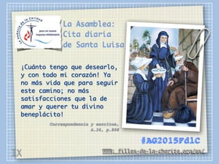 La Asamblea:
Cita diaria
de Santa Luisa
¡Cuánto tengo que desearlo,
y con todo mi corazón! Ya
no más vida que para seguir
este camino; no más
satisfacciones que la de
amar y querer tu divino
beneplácito!
Correspondencia y escritos,
A.26, p.808
WWW: filles-de-la-charite.org/es/
#AG2015FdlC
IX
 