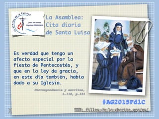 La Asamblea:
Cita diaria
de Santa Luisa
Es verdad que tengo un
afecto especial por la
fiesta de Pentecostés, y
que en la ley de gracia,
en este día también, había
dado a su Iglesia.
Correspondencia y escritos,
L.118, p.333
WWW: filles-de-la-charite.org/es/
#AG2015FdlC
X
 