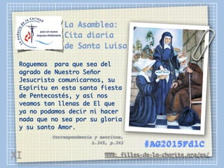 La Asamblea:
Cita diaria
de Santa Luisa
Roguemos para que sea del
agrado de Nuestro Señor
Jesucristo comunicarnos, su
Espíritu en esta santa fiesta
de Pentecostés, y así nos
veamos tan llenas de El que
ya no podamos decir ni hacer
nada que no sea por su gloria
y su santo Amor.
Correspondencia y escritos,
L.345, p.343
WWW: filles-de-la-charite.org/es/
#AG2015FdlC
XI
 
