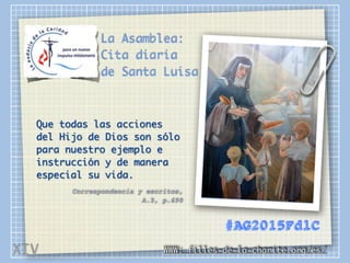 La Asamblea:
Cita diaria
de Santa Luisa
Que todas las acciones
del Hijo de Dios son sólo
para nuestro ejemplo e
instrucción y de manera
especial su vida.
Correspondencia y escritos,
A.5, p.690
WWW: filles-de-la-charite.org/es/
#AG2015FdlC
XIV
 