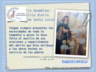 La Asamblea:
Cita diaria
de Santa Luisa
Tengan siempre presentes las
necesidades de toda la
Compañía a quien le hace
falta el auxilio de sus
oraciones y especialmente
del mérito que Dios atribuye
a las obras hechas en
servicio de los pobres
Correspondencia y escritos,
L.70b, p.124
WWW: filles-de-la-charite.org/es/
#AG2015FdlC
XV
 