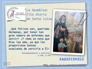 La Asamblea:
Cita diaria
de Santa Luisa
¡Qué felices son, queridas
Hermanas, por tener tan
gran número de enfermos que
servir! ¡Y cómo se nota que
Dios las ama, ya que les
proporciona tantas
ocasiones de servirle a Él!
Correspondencia y escritos,
L.468, p.492
WWW: filles-de-la-charite.org/es/
#AG2015FdlC
XVI
 