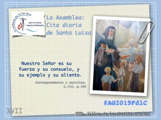 La Asamblea:
Cita diaria
de Santa Luisa
Nuestro Señor es su
fuerza y su consuelo, y
su ejemplo y su aliento.
Correspondencia y escritos,
L.316, p.358
WWW: filles-de-la-charite.org/es/
#AG2015FdlC
XVII
 