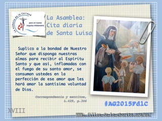 La Asamblea:
Cita diaria
de Santa Luisa
Suplico a la bondad de Nuestro
Señor que disponga nuestras
almas para recibir al Espíritu
Santo y que así, inflamadas con
el fuego de su santo amor, se
consuman ustedes en la
perfección de ese amor que les
hará amar la santísima voluntad
de Dios.
Correspondencia y escritos,
L.429, p.346
WWW: filles-de-la-charite.org/es/
#AG2015FdlC
XVIII
 