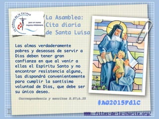 La Asamblea:
Cita diaria
de Santa Luisa
Las almas verdaderamente
pobres y deseosas de servir a
Dios deben tener gran
confianza en que al venir a
ellas el Espíritu Santo y no
encontrar resistencia alguna,
las dispondrá convenientemente
para cumplir la santísima
voluntad de Dios, que debe ser
su único deseo.
Correspondencia y escritos E.87;A.25
WWW: filles-de-la-charite.org/
#AG2015FdlC
I
 