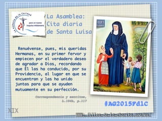 La Asamblea:
Cita diaria
de Santa Luisa
Renuévense, pues, mis queridas
Hermanas, en su primer fervor y
empiecen por el verdadero deseo
de agradar a Dios, recordando
que Él las ha conducido, por su
Providencia, al lugar en que se
encuentran y las ha unido
juntas para que se ayuden
mutuamente en su perfección.
Correspondencia y escritos,
L.104b, p.117
WWW: filles-de-la-charite.org/es/
#AG2015FdlC
XIX
 