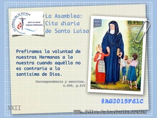 La Asamblea:
Cita diaria
de Santa Luisa
Prefiramos la voluntad de
nuestras Hermanas a la
nuestra cuando aquélla no
es contraria a la
santísima de Dios.
Correspondencia y escritos,
L.500, p.512
WWW: filles-de-la-charite.org/es/
#AG2015FdlC
XXII
 