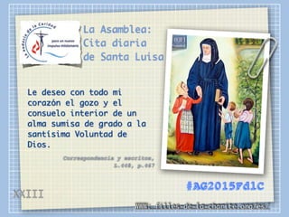 La Asamblea:
Cita diaria
de Santa Luisa
Le deseo con todo mi
corazón el gozo y el
consuelo interior de un
alma sumisa de grado a la
santísima Voluntad de
Dios.
Correspondencia y escritos,
L.448, p.467
WWW: filles-de-la-charite.org/es/
#AG2015FdlC
XXIII
 