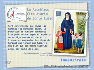 La Asamblea:
Cita diaria
de Santa Luisa
Será conveniente que todas las
mañanas las Hermanas pidan, la
bendición de nuestro bondadoso
Dios para actuar según el espíritu
de su Hijo cuando estaba en la
tierra, al emprender las obras de
Caridad que tengan que hacer, o
más bien que ese mismo espíritu
actúe por medio de ellas.
Correspondencia y escritos,
A.85, p.760
WWW: filles-de-la-charite.org/es/
#AG2015FdlC
XXV
 