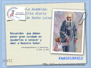 La Asamblea:
Cita diaria
de Santa Luisa
Recuerden que deben
poner gran cuidado en
ayudarles a conocer y
amar a Nuestro Señor.
Correspondencia y escritos,
L.548, p.555
WWW: filles-de-la-charite.org/es/
#AG2015FdlC
XXVII
 