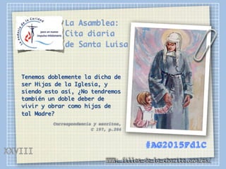 La Asamblea:
Cita diaria
de Santa Luisa
Tenemos doblemente la dicha de
ser Hijas de la Iglesia, y
siendo esto así, ¿No tendremos
también un doble deber de
vivir y obrar como hijas de
tal Madre?
Correspondencia y escritos,
C 197, p.204
WWW: filles-de-la-charite.org/es/
#AG2015FdlC
XXVIII
 